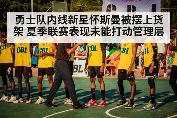勇士队内线新星怀斯曼被摆上货架 夏季联赛表现未能打动管理层