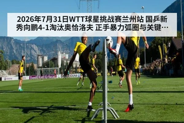 2026年7月31日WTT球星挑战赛兰州站 国乒新秀向鹏4-1淘汰奥恰洛夫 正手暴力弧圈与关键分把握技术拆解