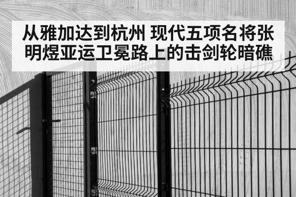 从雅加达到杭州 现代五项名将张明煜亚运卫冕路上的击剑轮暗礁